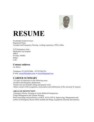 RESUME
Nwabudike Godwin Ewere
Registered Nurse
Accident and Emergency Nursing- working experience 1992 to Date
C/O Emergency room
Mediclinic city hospital
DHCC
P.O Box 505003
Dubai,
UAE
Contact address:
As Above
Telephone+971562923806, +971527564736
E-mail: ewere28@yahoo.com or ewere28@gmail.com
CAREER SUMMARY
>23 years of experience in the following areas:
Accident and emergency department,
Trauma unit, pre-hospital setting and general ward.
Duties consist of the recognition, resuscitation and stabilization of the seriously ill /injured.
AREAS OF DISTINCTION:
Emergency Room, focusing on Acute Medical Emergencies,
Triage Management and Trauma Nursing.
Basic knowledge and proficiency on BLS, ACLS, BTLS. Supervising, Management and
control of Emergency Room which includes the Drugs, Equipment, Records and statistics.
 