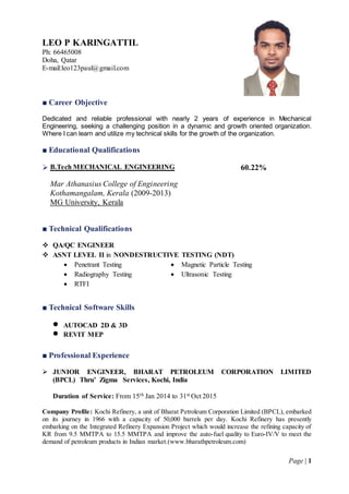 Page | 1
LEO P KARINGATTIL
Ph: 66465008
Doha, Qatar
E-mail:leo123paul@gmail.com
■ Career Objective
Dedicated and reliable professional with nearly 2 years of experience in Mechanical
Engineering, seeking a challenging position in a dynamic and growth oriented organization.
Where I can learn and utilize my technical skills for the growth of the organization.
■ Educational Qualifications
 B.Tech MECHANICAL ENGINEERING
Mar Athanasius College of Engineering
Kothamangalam, Kerala (2009-2013)
MG University, Kerala
60.22%
■ Technical Qualifications
 QA/QC ENGINEER
 ASNT LEVEL II in NONDESTRUCTIVE TESTING (NDT)
 Penetrant Testing  Magnetic Particle Testing
 Radiography Testing
 RTFI
 Ultrasonic Testing
■ Technical Software Skills
 AUTOCAD 2D & 3D
 REVIT MEP
■ Professional Experience
 JUNIOR ENGINEER, BHARAT PETROLEUM CORPORATION LIMITED
(BPCL) Thru’ Zigma Services, Kochi, India
Duration of Service: From 15th Jan 2014 to 31st Oct 2015
Company Profile: Kochi Refinery, a unit of Bharat Petroleum Corporation Limited (BPCL), embarked
on its journey in 1966 with a capacity of 50,000 barrels per day. Kochi Refinery has presently
embarking on the Integrated Refinery Expansion Project which would increase the refining capacity of
KR from 9.5 MMTPA to 15.5 MMTPA and improve the auto-fuel quality to Euro-IV/V to meet the
demand of petroleum products in Indian market.(www.bharathpetroleum.com)
 