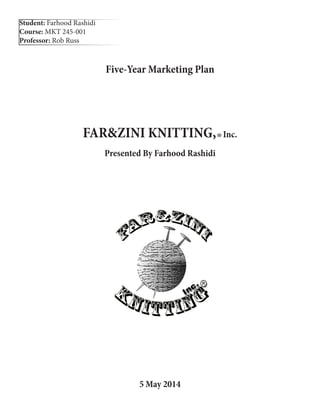Five-Year Marketing Plan
FAR&ZINI KNITTING,®Inc.
Presented By Farhood Rashidi
5 May 2014
Student: Farhood Rashidi
Course: MKT 245-001
Professor: Rob Russ
 