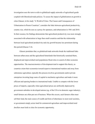 Dold 10
investigation uses the term to refer to globalized supply networks of agricultural goods
coupled with liberalized trade policies. To assess the impact of globalization on growth in
cities Glaeser, in his study “A World of Cities: The Causes and Consequences of
Urbanization in Poorer Countries”, considers the links between agricultural productivity,
country size, which he uses as a proxy for openness, and urbanization in 1961 and 2010.
In their essence, his findings demonstrate that agricultural productivity was more strongly
associated with urbanization in large than small countries and that the relationship
between local agricultural productivity and city growth became less prominent during
this period (Glaeser 3-4).
Glaeser postulates that, as globalized trade networks break the traditional links
between urban areas and the agricultural hinterlands that historically sustained them,
displaced and impoverished rural populations flood cities in search of other economic
opportunities. The macroeconomics of development tend to support this theory; as
countries orient their economies toward export to international markets and away from
subsistence agriculture, typically this process involves governments and/or private
enterprises investing large sums of capital to mechanize agriculture and make it more
efficient and opening borders to international trade. Unable to compete with the lower
prices of imports, especially when agricultural prices are artificially depressed by
government subsidies in developed nations (eg. of the US to its domestic sugar industry),
small farmers are often put out of business. When this occurs, such farmers often must
sell their land, the main source of wealth and form of inheritance in most rural societies,
or government simply seizes land for commercial agriculture and impoverished rural
dwellers must look to cities for economic opportunity.
 