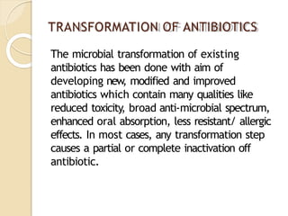 TRANSFORMATION OF ANTIBIOTICS
The microbial transformation of existing
antibiotics has been done with aim of
developing new
, modified and improved
antibiotics which contain many qualities like
reduced toxicity, broad anti-microbial spectrum,
enhanced oral absorption, less resistant/ allergic
effects. In most cases, any transformation step
causes a partial or complete inactivation off
antibiotic.
 