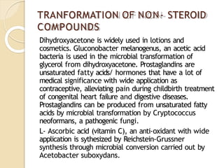 TRANFORMATION OF NON- STEROID
COMPOUNDS
Dihydroxyacetone is widely used in lotions and
cosmetics. Gluconobacter melanogenus, an acetic acid
bacteria is used in the microbial transformation of
glycerol from dihydroxyacetone. Prostaglandins are
unsaturated fatty acids/ hormones that have a lot of
medical significance with wide application as
contraceptive, alleviating pain during childbirth treatment
of congenital heart failure and digestive diseases.
Prostaglandins can be produced from unsaturated fatty
acids by microbial transformation by Cryptococcus
neoformans, a pathogenic fungi.
L- Ascorbic acid (vitamin C), an anti-oxidant with wide
application is sythesized by Reichstein-Grussner
synthesis through microbial conversion carried out by
Acetobacter suboxydans.
 