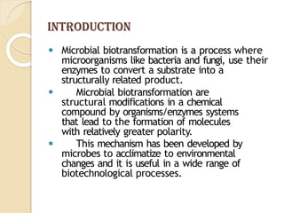 INTRODUCTION
⚫ Microbial biotransformation is a process where
microorganisms like bacteria and fungi, use their
enzymes to convert a substrate into a
structurally related product.
⚫ Microbial biotransformation are
structural modifications in a chemical
compound by organisms/enzymes systems
that lead to the formation of molecules
with relatively greater polarity.
⚫ This mechanism has been developed by
microbes to acclimatize to environmental
changes and it is useful in a wide range of
biotechnological processes.
 