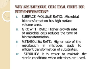 WHY ARE MICROBIAL CELLS IDEAL CHOICE FOR
BIOTRANSFORMA
TION?
III
.
I. SURFACE -VOLUME RATIO: Microbial
biotransformation has high surface-
volume area.
II. GROWTH RATE: Higher growth rate
of microbial cells reduces the time of
biotransformation.
METABOLISM RATE: Higher rate of the
metabolism in microbes leads to
efficient transformation of substrates.
IV. STERILITY: It is easier to maintain the
sterile conditions when microbes are used.
 