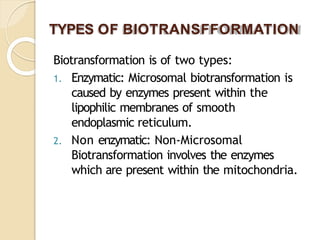 TYPES OF BIOTRANSFFORMATION
Biotransformation is of two types:
1. Enzymatic: Microsomal biotransformation is
caused by enzymes present within the
lipophilic membranes of smooth
endoplasmic reticulum.
2. Non enzymatic: Non-Microsomal
Biotransformation involves the enzymes
which are present within the mitochondria.
 
