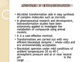 ADV
ANT
AGES OF BIOTRANSFORMA
TION
⚫ Microbial transformation aids in easy synthesis
of complex molecules such as steroids.
⚫ In pharmaceutical research and development,
biotransformation studies have been
extensively applied to investigate the
metabolism of compounds using animal
models.
⚫ It is a cost-effective method.
⚫ Transformations are carried out with very
efficient biocatalyst (enzyme / whole cells) and
are environmentally acceptable.
⚫ Biocatalyst operates under mild conditions of
ambient temperatures 20 to 40 C ,
atmospheric pressure and at or near neutral
pH in the
range
 