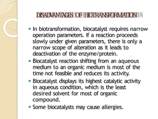 DISADV
ANT
AGES OF BIOTRANSFORMA
TION
⚫ In biotransformation, biocatalyst requires narrow
operation parameters. If a reaction proceeds
slowly under given parameters, there is only a
narrow scope of alteration as it leads to
deactivation of the enzyme/protein.
⚫ Biocatalyst reaction shifting from an aqueous
medium to an organic medium is most of the
time not feasible and reduces its activity.
⚫ Biocatalyst displays its highest catalytic activity
in aqueous condition, which is the least
desired solvent for most of organic
compound.
⚫ Some biocatalysts may cause allergies.
 