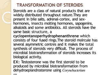 TRANSFORMATION OF STEROIDS
Steroids are a class of natural products that are
widely distributed throughout nature.They are
present in bile salts, adrenal-cortex, and sex-
hormones, insects molting hormones, sapogenins,
alkaloids and some antibiotics. All steroids have the
same basic structure, a
cyclopentanoperhydrophenanthrene which
consists of four fused rings.The steroid molrcule has
several asymmetric centres and it makes the total
synthesis of steroids very difficult. The process of
microbial biotransformation of steroids increases its
biological activity.
EX: Testosterone was the first steroid to be
produced by microbial biotransformation from
dehydroepiandrosterone using Corynebacterium
 