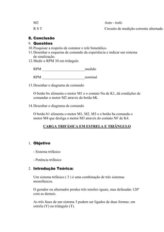 M2 Auto - trafo
R S T Circuito de medição-corrente alternada
8. Conclusão
9. Questões
10.Pesquisar a respeito de contator e relé bimetálico.
11.Desenhar o esquema de comando da experiência e indicar um sistema
de sinalização.
12.Medir o RPM 30 em triângulo
RPM _______________________medido
RPM _______________________nominal
13.Desenhar o diagrama de comando
O botão bx alimenta o motor M1 e o contato Na de K1, dá condições de
comandar o motor M2 através do botão bK.
14.Desenhar o diagrama de comando
O botão b1 alimenta o motor M1, M2, M3 e o botão ba comanda o
motor M4 que desliga o motor M3 através do contato NF de K4.
CARGA TRIFÁSICA EM ESTRELA E TRIÂNGULO
1. Objetivo
- Sistema trifásico
- Potência trifásico
2. Introdução Teórica:
Um sistema trifásico ( 3 ) é uma combinação de três sistemas
monofásicos.
O gerador ou alternador produz três tensões iguais, mas defasadas 120º
com as demais.
As três fases de um sistema 3 podem ser ligados de duas formas: em
estrela (Y) ou triângulo (T).
 
