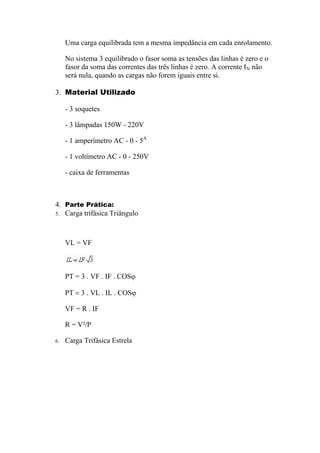 Uma carga equilibrada tem a mesma impedância em cada enrolamento.
No sistema 3 equilibrado o fasor soma as tensões das linhas é zero e o
fasor da soma das correntes das três linhas é zero. A corrente IN não
será nula, quando as cargas não forem iguais entre si.
3. Material Utilizado
- 3 soquetes
- 3 lâmpadas 150W - 220V
- 1 amperímetro AC - 0 - 5A
- 1 voltímetro AC - 0 - 250V
- caixa de ferramentas
4. Parte Prática:
5. Carga trifásica Triângulo
VL = VF
PT = 3 . VF . IF . COSϕ
PT = 3 . VL . IL . COSϕ
VF = R . IF
R = V²/P
6. Carga Trifásica Estrela
 