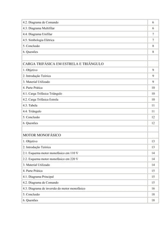 4.2. Diagrama de Comando 6
4.3. Diagrama Multifilar 6
4.4. Diagrama Unifilar 7
4.5. Simbologia Elétrica 7
5. Conclusão 8
6. Questões 8
CARGA TRIFÁSICA EM ESTRELA E TRIÂNGULO
1. Objetivo 9
2. Introdução Teórica 9
3. Material Utilizado 9
4. Parte Prática 10
4.1. Carga Trifásica Triângulo 10
4.2. Carga Trifásica Estrela 10
4.3. Tabela 11
4.4. Triângulo 11
5. Conclusão 12
6. Questões 12
MOTOR MONOFÁSICO
1. Objetivo 13
2. Introdução Teórica 13
2.1. Esquema motor monofásico em 110 V 14
2.2. Esquema motor monofásico em 220 V 14
3. Material Utilizado 14
4. Parte Prática 15
4.1. Diagrama Principal 15
4.2. Diagrama de Comando 15
4.3. Diagrama de inversão do motor monofásico 16
5. Conclusão 18
6. Questões 18
 