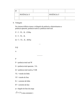 IF
POTÊNCIA Y POTÊNCIA T
8. Triângulo
No sistema trifásico temos o triângulo de potência e determinamos a
potência aparente, potência reativa e potência total real.
P = 3 . VL . IL . COSϕ
S = 3 . VL . IL
Q = 3 . VL . IL . SENϕ
S Q
α
P
P = potência total real W
S = potência total aparente , VA
Q = potência total reativa, VAR
VL = tensão da linha
VF = tensão de fase
IL = corrente da linha
IF = corrente da fase
ϕ = ângulo de fase da carga
( uma constante )
 