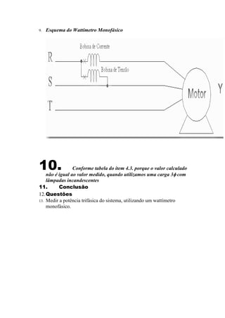9. Esquema do Wattímetro Monofásico
10. Conforme tabela do item 4.3. porque o valor calculado
não é igual ao valor medido, quando utilizamos uma carga 3φ com
lâmpadas incandescentes
11. Conclusão
12.Questões
13. Medir a potência trifásica do sistema, utilizando um wattímetro
monofásico.
 