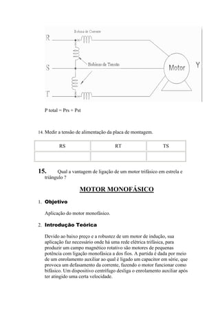 P total = Prs + Pst
14. Medir a tensão de alimentação da placa de montagem.
RS RT TS
15. Qual a vantagem de ligação de um motor trifásico em estrela e
triângulo ?
MOTOR MONOFÁSICO
1. Objetivo
Aplicação do motor mono ico.
fás
2. Introdução Teórica
Devido ao baixo preço e a robustez de um motor de indução, sua
aplicação faz necessário onde há uma rede elétrica trifásica, para
produzir um campo magnético rotativo são motores de pequenas
potência com ligação monofásica a dos fios. A partida é dada por meio
de um enrolamento auxiliar ao qual é ligado um capacitor em série, que
provoca um defasamento da corrente, fazendo o motor funcionar como
bifásico. Um dispositivo centrífugo desliga o enrolamento auxiliar após
ter atingido uma certa velocidade.
 