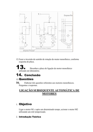 12.Fazer a inversão do sentido de rotação do motor monofásico, conforme
esquema de placa.
13. Desenhar a placa de ligação do motor monofásico
utilizado em laboratório.
14. Conclusão
15.Questões
16. Elaborar três questões referentes aos motores monofásicos.
Perguntas e respostas.
LIGAÇÃO SUBSEQUENTE AUTOMÁTICA DE
MOTORES
1. Objetivo
Ligar o motor M1 e após um determinado tempo, acionar o motor M2
utilizando um relé temporizado.
2. Introdução Teórica
 