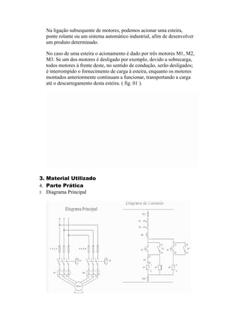 Na ligação subsequente de motores, podemos acionar uma esteira,
ponte rolante ou um sistema automático industrial, afim de desenvolver
um produto determinado.
No caso de uma esteira o acionamento é dado por três motores M1, M2,
M3. Se um dos motores é desligado por exemplo, devido a sobrecarga,
todos motores à frente deste, no sentido de condução, serão desligados;
é interrompido o fornecimento de carga à esteira, enquanto os motores
montados anteriormente continuam a funcionar, transportando a carga
até o descarregamento desta esteira. ( fig. 01 ).
3. Material Utilizado
4. Parte Prática
5. Diagrama Principal
 