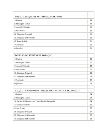 LIGAÇÃO SUBSEQUENTE AUTOMÁTICA DE MOTORES
1. Objetivo 19
2. Introdução Teórica 19
3. Material Utilizado 20
4. Parte Prática 20
4.1. Diagrama Principal 20
4.2. Diagrama de Comando 20
4.3. Teste do Relé 21
5. Conclusão 21
6. Questões 21
INVERSÃO DO SENTIDO DE ROTAÇÃO
1. Objetivo 22
2. Introdução Teórica 22
3. Material Utilizado 22
4. Parte Prática 22
4.1. Diagrama Principal 22
4.2. Diagrama de Comando 23
5. Conclusão 23
6. Questões 23
LIGAÇÃO DE UM MOTOR TRIFÁSICO EM ESTRELA E TRIÂNGULO
1. Objetivo 24
2. Introdução Teórica 24
2.1. Partida de Motores com Chave Estrela-Triângulo 24
3. Material Utilizado 26
4. Parte Prática 27
4.1. Diagrama Principal 27
4.2. Diagrama de Comando 27
4.3. Diagrama de Comando 28
 