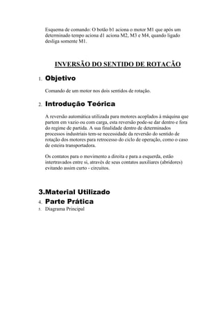 Esquema de comando: O botão b1 aciona o motor M1 que após um
determinado tempo aciona d1 aciona M2, M3 e M4, quando ligado
desliga somente M1.
INVERSÃO DO SENTIDO DE ROTACÃO
1. Objetivo
Comando de um motor nos dois sentidos de rotação.
2. Introdução Teórica
A reversão automática utilizada para motores acoplados à máquina que
partem em vazio ou com carga, esta reversão pode-se dar dentro e fora
do regime de partida. A sua finalidade dentro de determinados
processos industriais tem-se necessidade da reversão do sentido de
rotação dos motores para retrocesso do ciclo de operação, como o caso
de esteira transportadora.
Os contatos para o movimento a direita e para a esquerda, estão
intertravados entre si, através de seus contatos auxiliares (abridores)
evitando assim curto - circuitos.
3.Material Utilizado
4. Parte Prática
5. Diagrama Principal
 