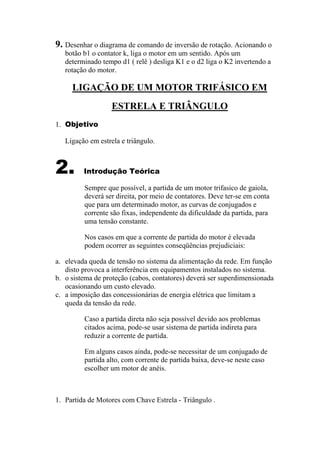 9. Desenhar o diagrama de comando de inversão de rotação. Acionando o
botão b1 o contator k, liga o motor em um sentido. Após um
determinado tempo d1 ( relê ) desliga K1 e o d2 liga o K2 invertendo a
rotação do motor.
LIGAÇÃO DE UM MOTOR TRIFÁSICO EM
ESTRELA E TRIÂNGULO
1. Objetivo
Ligação em estrela e triângulo.
2. Introdução Teórica
Sempre que possível, a partida de um motor trifasico de gaiola,
deverá ser direita, por meio de contatores. Deve ter-se em conta
que para um determinado motor, as curvas de conjugados e
corrente são fixas, independente da dificuldade da partida, para
uma tensão constante.
Nos casos em que a corrente de partida do motor é elevada
podem ocorrer as seguintes conseqüências prejudiciais:
a. elevada queda de tensão no sistema da alimentação da rede. Em função
disto provoca a interferência em equipamentos instalados no sistema.
b. o sistema de proteção (cabos, contatores) deverá ser superdimensionada
ocasionando um custo elevado.
c. a imposição das concessionárias de energia elétrica que limitam a
queda da tensão da rede.
Caso a partida direta não seja possível devido aos problemas
citados acima, pode-se usar sistema de partida indireta para
reduzir a corrente de partida.
Em alguns casos ainda, pode-se necessitar de um conjugado de
partida alto, com corrente de partida baixa, deve-se neste caso
escolher um motor de anéis.
1. Partida de Motores com Chave Estrela - Triângulo .
 