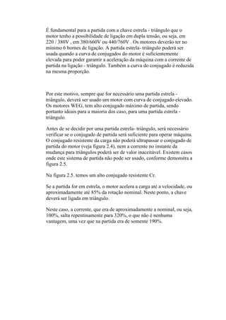 É fundamental para a partida com a chave estrela - triângulo que o
motor tenho a possibilidade de ligação em dupla tensão, ou seja, em
220 / 380V , em 380/660V ou 440/760V . Os motores deverão ter no
mínimo 6 bornes de ligação. A partida estrela- triângulo poderá ser
usada quando a curva de conjugados do motor é suficientemente
elevada para poder garantir a aceleração da máquina com a corrente de
partida na ligação - triângulo. Também a curva do conjugado é reduzida
na mesma proporção.
Por este motivo, sempre que for necessário uma partida estrela -
triângulo, deverá ser usado um motor com curva de conjugado elevado.
Os motores WEG, tem alto conjugado máximo de partida, sendo
portanto ideais para a maioria dos caso, para uma partida estrela -
triângulo.
Antes de se decidir por uma partida estrela- triângulo, será necessário
verificar se o conjugado de partida será suficiente para operar máquina.
O conjugado resistente da carga não poderá ultrapassar o conjugado de
partida do motor (veja figura 2.4), nem a corrente no instante da
mudança para triângulos poderá ser de valor inaceitável. Existem casos
onde este sistema de partida não pode ser usado, conforme demonstra a
figura 2.5.
Na figura 2.5. temos um alto conjugado resistente Cr.
Se a partida for em estrela, o motor acelera a carga até a velocidade, ou
aproximadamente até 85% da rotação nominal. Neste ponto, a chave
deverá ser ligada em triângulo.
Neste caso, a corrente, que era de aproximadamente a nominal, ou seja,
100%, salta repentinamente para 320%, o que não é nenhuma
vantagem, uma vez que na partida era de somente 190%.
 