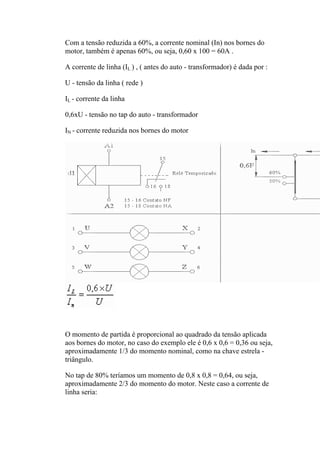Com a tensão reduzida a 60%, a corrente nominal (In) nos bornes do
motor, também é apenas 60%, ou seja, 0,60 x 100 = 60A .
A corrente de linha (IL ) , ( antes do auto - transformador) é dada por :
U - tensão da linha ( rede )
IL - corrente da linha
0,6xU - tensão no tap do auto - transformador
IN - corrente reduzida nos bornes do motor
O momento de partida é proporcional ao quadrado da tensão aplicada
aos bornes do motor, no caso do exemplo ele é 0,6 x 0,6 = 0,36 ou seja,
aproximadamente 1/3 do momento nominal, como na chave estrela -
triângulo.
No tap de 80% teríamos um momento de 0,8 x 0,8 = 0,64, ou seja,
aproximadamente 2/3 do momento do motor. Neste caso a corrente de
linha seria:
 