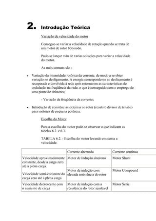2. Introdução Teórica
Variação de velocidade do motor
Consegue-se variar a velocidade de rotação quando se trata de
um motor de rotor bobinado.
Pode-se lançar mão de varias soluções para variar a velocidade
do motor.
As mais comuns são :
• Variação da intensidade rotórica da corrente, de modo a se obter
variação no desligamento. A energia correspondente ao deslizamento é
recuperada e devolvida à rede após retornarem as características de
ondulação na freqüência da rede, o que é conseguido com o emprego de
uma ponte de tiristores;
- Variação da freqüência da corrente;
• Introdução de resistências externas ao rotor (reostato divisor de tensão)
para motores de pequena potência.
Escolha do Motor
Para a escolha do motor pode-se observar o que indicam as
tabelas 6.2. e 6.3.
TABELA 6.2. - Escolha do motor levando em conta a
velocidade.
Corrente alternada Corrente contínua
Motor de Indução síncrono Motor Shunt
Velocidade aproximadamente
constante, desde a carga zero
até a plena carga.
Velocidade semi-constante da
carga zero até a plena carga
Motor de indução com
elevada resistência do rotor
Motor Compound
Velocidade decrescente com
o aumento de carga
Motor de indução com a
resistência do rotor ajustável
Motor Série
 