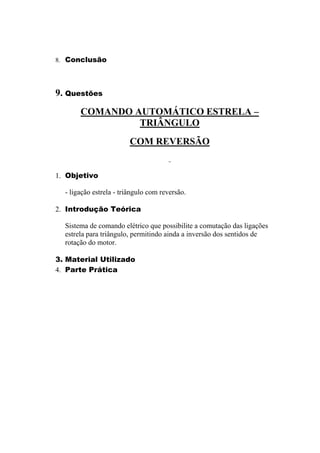8. Conclusão
9. Questões
COMANDO AUTOMÁTICO ESTRELA –
TRIÂNGULO
COM REVERSÃO
1. Objetivo
- ligação estrela - triângulo com reversão.
2. Introdução Teórica
Sistema de comando elétrico que possibilite a comutação das ligações
estrela para triângulo, permitindo ainda a inversão dos sentidos de
rotação do motor.
3. Material Utilizado
4. Parte Prática
 