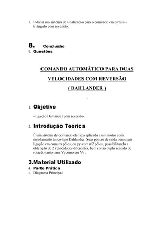 7. Indicar um sistema de sinalização para o comando em estrela -
triângulo com reversão.
8. Conclusão
9. Questões
COMANDO AUTOMÁTICO PARA DUAS
VELOCIDADES COM REVERSÃO
( DAHLANDER )
1. Objetivo
- ligação Dahlander com reversão.
2. Introdução Teórica
É um sistema de comando elétrico aplicado a um motor com
enrolamento único tipo Dahlander. Suas pontas de saída permitem
ligação em comum pólos, ou yy com n/2 pólos, possibilitando a
obtenção de 2 velocidades diferentes, bem como duplo sentido de
rotação tanto para V1 como em V2 .
3.Material Utilizado
4. Parte Prática
5. Diagrama Principal
 