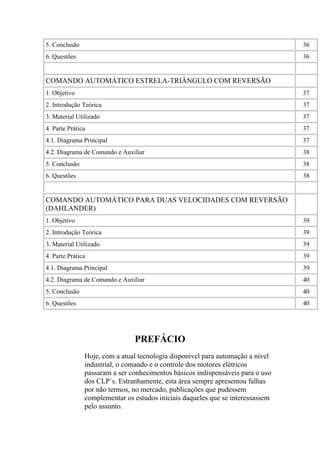 5. Conclusão 36
6. Questões 36
COMANDO AUTOMÁTICO ESTRELA-TRIÂNGULO COM REVERSÃO
1. Objetivo 37
2. Introdução Teórica 37
3. Material Utilizado 37
4. Parte Prática 37
4.1. Diagrama Principal 37
4.2. Diagrama de Comando e Auxiliar 38
5. Conclusão 38
6. Questões 38
COMANDO AUTOMÁTICO PARA DUAS VELOCIDADES COM REVERSÃO
(DAHLANDER)
1. Objetivo 39
2. Introdução Teórica 39
3. Material Utilizado 39
4. Parte Prática 39
4.1. Diagrama Principal 39
4.2. Diagrama de Comando e Auxiliar 40
5. Conclusão 40
6. Questões 40
PREFÁCIO
Hoje, com a atual tecnologia disponível para automação a nível
industrial, o comando e o controle dos motores elétricos
passaram a ser conhecimentos básicos indispensáveis para o uso
dos CLP´s. Estranhamente, esta área sempre apresentou falhas
por não termos, no mercado, publicações que pudessem
complementar os estudos iniciais daqueles que se interessassem
pelo assunto.
 