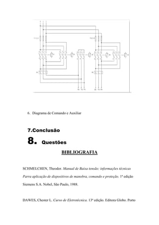 6. Diagrama de Comando e Auxiliar
7.Conclusão
8. Questões
BIBLIOGRAFIA
SCHMELCHEN, Theodor. Manual de Baixa tensão: informações técnicas
Parra aplicação de dispositivos de manobra, comando e proteção. 1ª edição
Siemens S.A. Nobel, São Paulo, 1988.
DAWES, Chester L. Curso de Eletrotécnica. 13ª edição. Editora Globo. Porto
 