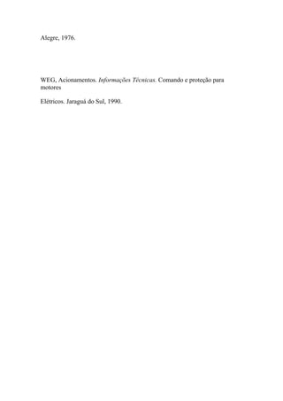 Alegre, 1976.
WEG, Acionamentos. Informações Técnicas. Comando e proteção para
motores
Elétricos. Jaraguá do Sul, 1990.
 