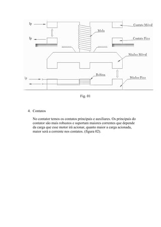 Fig. 01
4. Contatos
No contator temos os contatos principais e auxiliares. Os principais do
contator são mais robustos e suportam maiores correntes que depende
da carga que esse motor irá acionar, quanto maior a carga acionada,
maior será a corrente nos contatos. (figura 02).
 