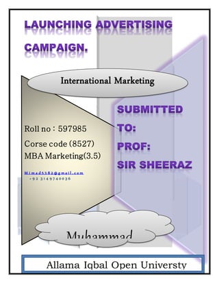 Roll no : 597985
Corse code (8527)
MBA Marketing(3.5)
M i m a d 5 3 8 2 @ g m a i l . c o m
+ 9 2 3 1 4 9 7 4 0 0 3 6
AAllama Iqbal Open Universty
Islamabad
International Marketing
Muhammad
Imad
 