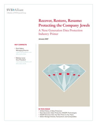Recover, Restore, Resume:
Protecting the Company Jewels
A Next Generation Data Protection
Industry Primer
KEY CONTACTS
°	 Rick Dalton
	 Managing Director
	 rdalton@svballiant.com
	 650.330.3799
°	 Melody Jones
	 Vice President
	 mjones@svballiant.com
	 650.330.3076
IN THIS ISSUE
°	 A Brief History of Data Protection
°	 Next Generation Data Protection (NGDP) Technologies
°	 NGDP Direction Over the Next Three to Five Years
°	 Select Storage Industry Transactions and Comparables
January 2007
 