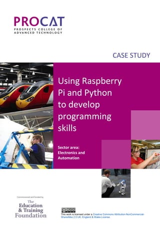 This work is licensed under a Creative Commons Attribution-NonCommercial-
ShareAlike 2.0 UK: England & Wales License.
CASE STUDY
Using Raspberry
Pi and Python
to develop
programming
skills
Sector area:
Electronics and
Automation
 