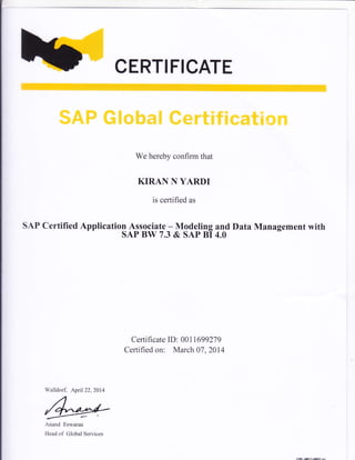CERTIFICATE
S&P ffiXwkmK ffimr&X#X*mtion
We hereby confirm that
KIRAN N YARDI
is certified as
SAP Certified Application Associate - Modeling and Data Management with
SAP BW 7.3 & SAP BI 4.0
Certificate ID: 001 169927 9
Certified on: March 07 ,2014
Anand Eswaran
Head of Global Services
Walldorf, Aprll 22, 2014
f,n'-!tiErEs
 