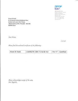 SAP lndia Pvt. Ltd.
Wing-A, 2nd Floor, Tower B
Salarpuria Sofuone,
Sarjapur Outer Ring Road.
Bellandur Post
Bangalore 560 103 lndia
Tel: +91 80 6665 5555
Kiran N Yardi Fax; +9'1 80 6665 5550
www.sap.com
B-14,Ganesh Ashish,Wadavali Sec,
Ambernath-east, Dist-Thane,
Maharashtra,l ndia. Pincode - 421- sOL
902967L614
(DearT(iran,
23r[Apit
A fe as e
finf t fie enc fo s e d C ertfic ate of t fie
fo ffowtng : -
Kiran N Yardi rL699279 BW 7.3 & BI 4.0 Mar 07 Certified
(Pfease acfutowfefge receipt of tfre sdme.
Eest fugarfs,
 