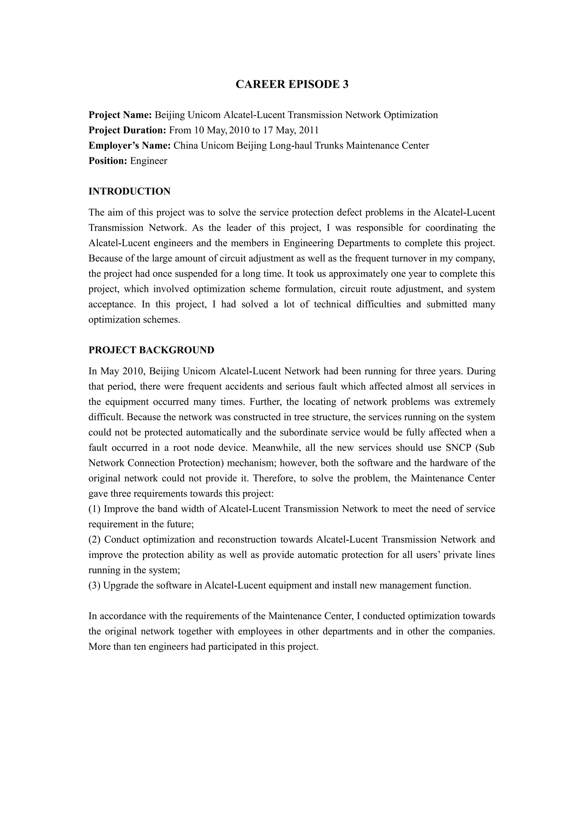CAREER EPISODE 3
Project Name: Beijing Unicom Alcatel-Lucent Transmission Network Optimization
Project Duration: From 10 May, 2010 to 17 May, 2011
Employer’s Name: China Unicom Beijing Long-haul Trunks Maintenance Center
Position: Engineer
INTRODUCTION
The aim of this project was to solve the service protection defect problems in the Alcatel-Lucent
Transmission Network. As the leader of this project, I was responsible for coordinating the
Alcatel-Lucent engineers and the members in Engineering Departments to complete this project.
Because of the large amount of circuit adjustment as well as the frequent turnover in my company,
the project had once suspended for a long time. It took us approximately one year to complete this
project, which involved optimization scheme formulation, circuit route adjustment, and system
acceptance. In this project, I had solved a lot of technical difficulties and submitted many
optimization schemes.
PROJECT BACKGROUND
In May 2010, Beijing Unicom Alcatel-Lucent Network had been running for three years. During
that period, there were frequent accidents and serious fault which affected almost all services in
the equipment occurred many times. Further, the locating of network problems was extremely
difficult. Because the network was constructed in tree structure, the services running on the system
could not be protected automatically and the subordinate service would be fully affected when a
fault occurred in a root node device. Meanwhile, all the new services should use SNCP (Sub
Network Connection Protection) mechanism; however, both the software and the hardware of the
original network could not provide it. Therefore, to solve the problem, the Maintenance Center
gave three requirements towards this project:
(1) Improve the band width of Alcatel-Lucent Transmission Network to meet the need of service
requirement in the future;
(2) Conduct optimization and reconstruction towards Alcatel-Lucent Transmission Network and
improve the protection ability as well as provide automatic protection for all users’ private lines
running in the system;
(3) Upgrade the software in Alcatel-Lucent equipment and install new management function.
In accordance with the requirements of the Maintenance Center, I conducted optimization towards
the original network together with employees in other departments and in other the companies.
More than ten engineers had participated in this project.
 