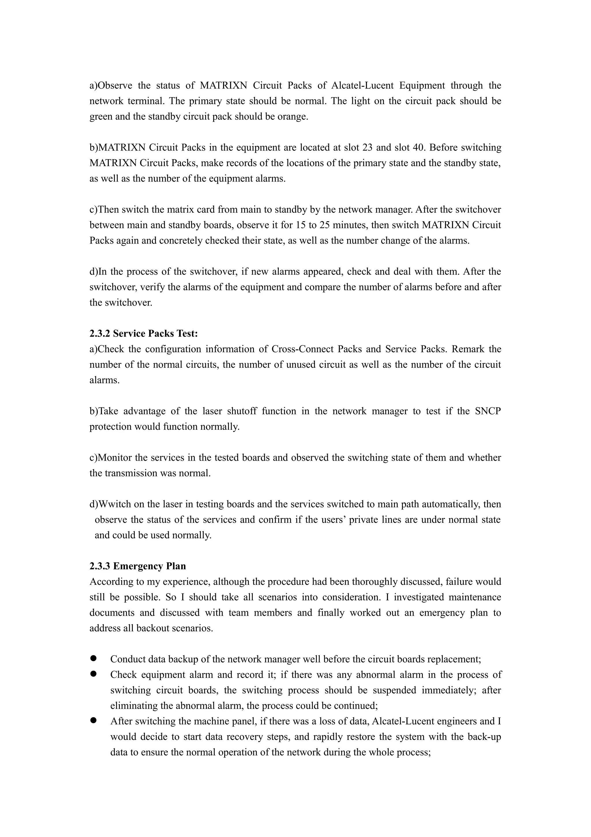 a)Observe the status of MATRIXN Circuit Packs of Alcatel-Lucent Equipment through the
network terminal. The primary state should be normal. The light on the circuit pack should be
green and the standby circuit pack should be orange.
b)MATRIXN Circuit Packs in the equipment are located at slot 23 and slot 40. Before switching
MATRIXN Circuit Packs, make records of the locations of the primary state and the standby state,
as well as the number of the equipment alarms.
c)Then switch the matrix card from main to standby by the network manager. After the switchover
between main and standby boards, observe it for 15 to 25 minutes, then switch MATRIXN Circuit
Packs again and concretely checked their state, as well as the number change of the alarms.
d)In the process of the switchover, if new alarms appeared, check and deal with them. After the
switchover, verify the alarms of the equipment and compare the number of alarms before and after
the switchover.
2.3.2 Service Packs Test:
a)Check the configuration information of Cross-Connect Packs and Service Packs. Remark the
number of the normal circuits, the number of unused circuit as well as the number of the circuit
alarms.
b)Take advantage of the laser shutoff function in the network manager to test if the SNCP
protection would function normally.
c)Monitor the services in the tested boards and observed the switching state of them and whether
the transmission was normal.
d)Wwitch on the laser in testing boards and the services switched to main path automatically, then
observe the status of the services and confirm if the users’ private lines are under normal state
and could be used normally.
2.3.3 Emergency Plan
According to my experience, although the procedure had been thoroughly discussed, failure would
still be possible. So I should take all scenarios into consideration. I investigated maintenance
documents and discussed with team members and finally worked out an emergency plan to
address all backout scenarios.
 Conduct data backup of the network manager well before the circuit boards replacement;
 Check equipment alarm and record it; if there was any abnormal alarm in the process of
switching circuit boards, the switching process should be suspended immediately; after
eliminating the abnormal alarm, the process could be continued;
 After switching the machine panel, if there was a loss of data, Alcatel-Lucent engineers and I
would decide to start data recovery steps, and rapidly restore the system with the back-up
data to ensure the normal operation of the network during the whole process;
 