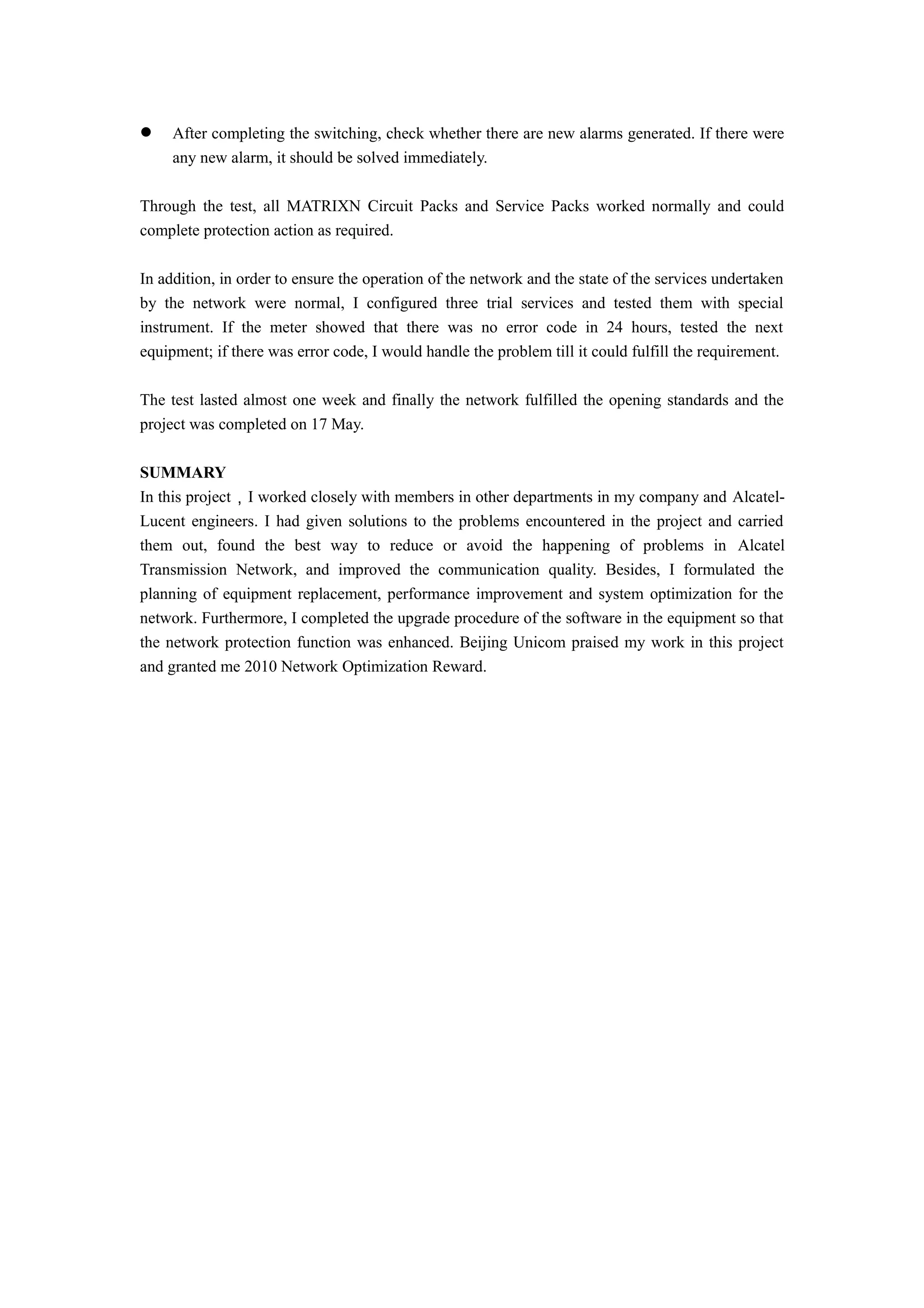  After completing the switching, check whether there are new alarms generated. If there were
any new alarm, it should be solved immediately.
Through the test, all MATRIXN Circuit Packs and Service Packs worked normally and could
complete protection action as required.
In addition, in order to ensure the operation of the network and the state of the services undertaken
by the network were normal, I configured three trial services and tested them with special
instrument. If the meter showed that there was no error code in 24 hours, tested the next
equipment; if there was error code, I would handle the problem till it could fulfill the requirement.
The test lasted almost one week and finally the network fulfilled the opening standards and the
project was completed on 17 May.
SUMMARY
In this project，I worked closely with members in other departments in my company and Alcatel-
Lucent engineers. I had given solutions to the problems encountered in the project and carried
them out, found the best way to reduce or avoid the happening of problems in Alcatel
Transmission Network, and improved the communication quality. Besides, I formulated the
planning of equipment replacement, performance improvement and system optimization for the
network. Furthermore, I completed the upgrade procedure of the software in the equipment so that
the network protection function was enhanced. Beijing Unicom praised my work in this project
and granted me 2010 Network Optimization Reward.
 