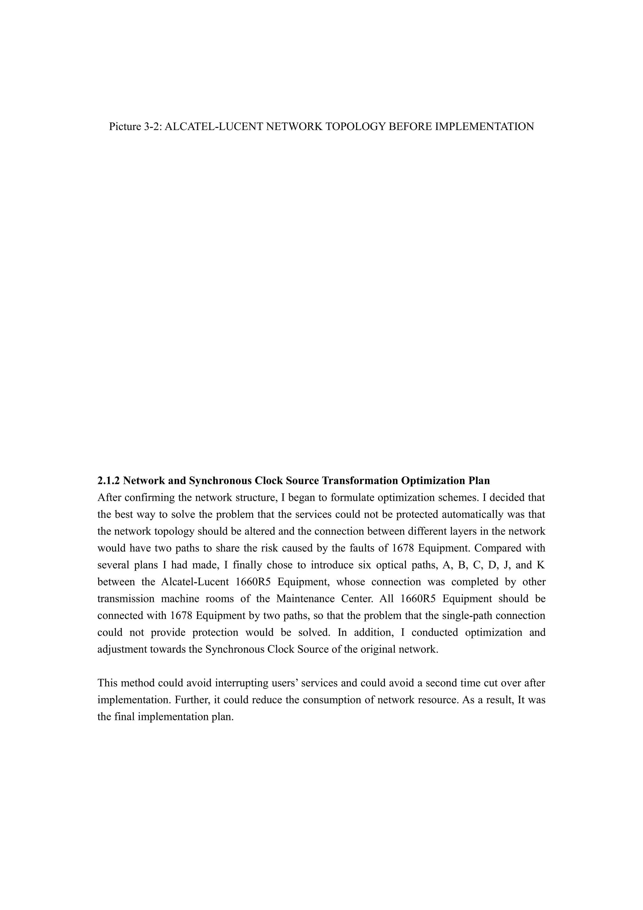 Picture 3-2: ALCATEL-LUCENT NETWORK TOPOLOGY BEFORE IMPLEMENTATION
2.1.2 Network and Synchronous Clock Source Transformation Optimization Plan
After confirming the network structure, I began to formulate optimization schemes. I decided that
the best way to solve the problem that the services could not be protected automatically was that
the network topology should be altered and the connection between different layers in the network
would have two paths to share the risk caused by the faults of 1678 Equipment. Compared with
several plans I had made, I finally chose to introduce six optical paths, A, B, C, D, J, and K
between the Alcatel-Lucent 1660R5 Equipment, whose connection was completed by other
transmission machine rooms of the Maintenance Center. All 1660R5 Equipment should be
connected with 1678 Equipment by two paths, so that the problem that the single-path connection
could not provide protection would be solved. In addition, I conducted optimization and
adjustment towards the Synchronous Clock Source of the original network.
This method could avoid interrupting users’ services and could avoid a second time cut over after
implementation. Further, it could reduce the consumption of network resource. As a result, It was
the final implementation plan.
 