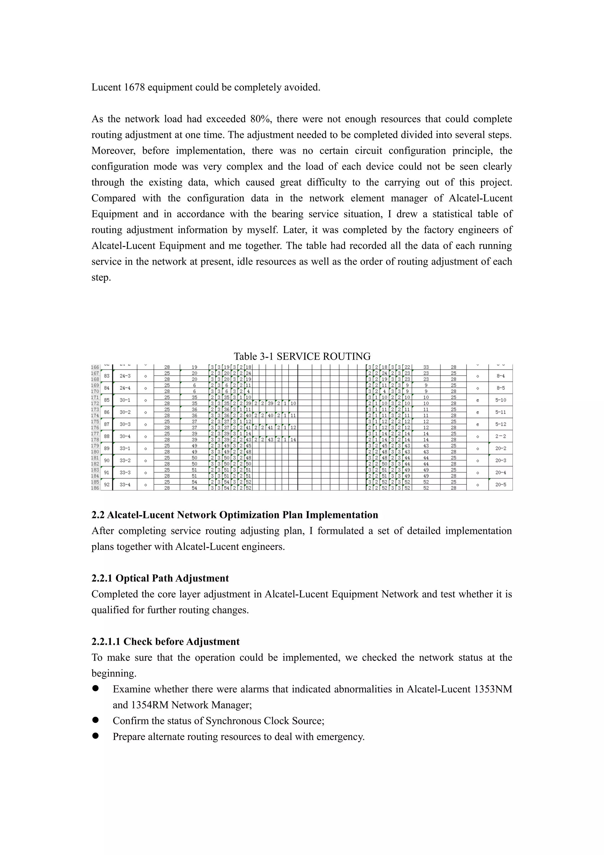 Lucent 1678 equipment could be completely avoided.
As the network load had exceeded 80%, there were not enough resources that could complete
routing adjustment at one time. The adjustment needed to be completed divided into several steps.
Moreover, before implementation, there was no certain circuit configuration principle, the
configuration mode was very complex and the load of each device could not be seen clearly
through the existing data, which caused great difficulty to the carrying out of this project.
Compared with the configuration data in the network element manager of Alcatel-Lucent
Equipment and in accordance with the bearing service situation, I drew a statistical table of
routing adjustment information by myself. Later, it was completed by the factory engineers of
Alcatel-Lucent Equipment and me together. The table had recorded all the data of each running
service in the network at present, idle resources as well as the order of routing adjustment of each
step.
Table 3-1 SERVICE ROUTING
2.2 Alcatel-Lucent Network Optimization Plan Implementation
After completing service routing adjusting plan, I formulated a set of detailed implementation
plans together with Alcatel-Lucent engineers.
2.2.1 Optical Path Adjustment
Completed the core layer adjustment in Alcatel-Lucent Equipment Network and test whether it is
qualified for further routing changes.
2.2.1.1 Check before Adjustment
To make sure that the operation could be implemented, we checked the network status at the
beginning.
 Examine whether there were alarms that indicated abnormalities in Alcatel-Lucent 1353NM
and 1354RM Network Manager;
 Confirm the status of Synchronous Clock Source;
 Prepare alternate routing resources to deal with emergency.
 