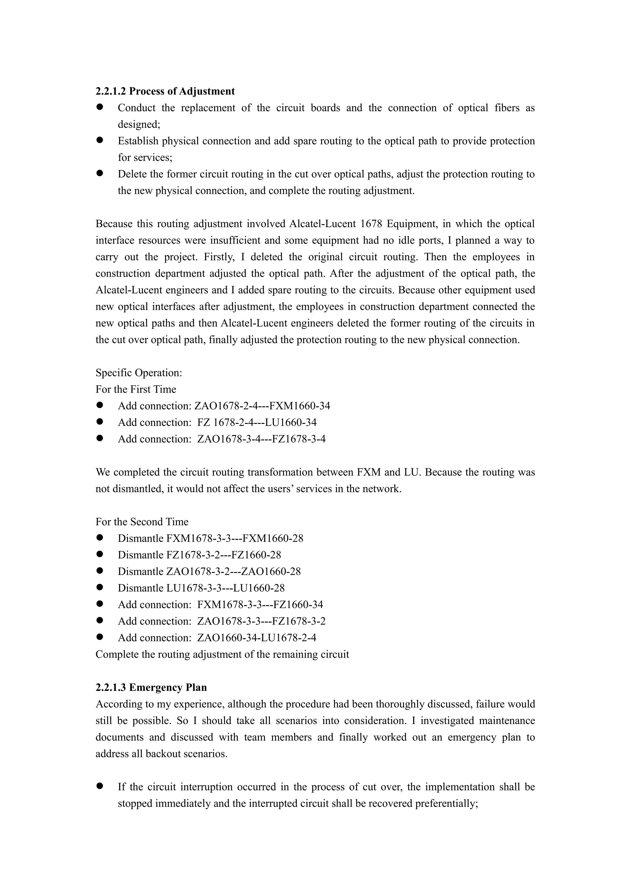 2.2.1.2 Process of Adjustment
 Conduct the replacement of the circuit boards and the connection of optical fibers as
designed;
 Establish physical connection and add spare routing to the optical path to provide protection
for services;
 Delete the former circuit routing in the cut over optical paths, adjust the protection routing to
the new physical connection, and complete the routing adjustment.
Because this routing adjustment involved Alcatel-Lucent 1678 Equipment, in which the optical
interface resources were insufficient and some equipment had no idle ports, I planned a way to
carry out the project. Firstly, I deleted the original circuit routing. Then the employees in
construction department adjusted the optical path. After the adjustment of the optical path, the
Alcatel-Lucent engineers and I added spare routing to the circuits. Because other equipment used
new optical interfaces after adjustment, the employees in construction department connected the
new optical paths and then Alcatel-Lucent engineers deleted the former routing of the circuits in
the cut over optical path, finally adjusted the protection routing to the new physical connection.
Specific Operation:
For the First Time
 Add connection: ZAO1678-2-4---FXM1660-34
 Add connection: FZ 1678-2-4---LU1660-34
 Add connection: ZAO1678-3-4---FZ1678-3-4
We completed the circuit routing transformation between FXM and LU. Because the routing was
not dismantled, it would not affect the users’ services in the network.
For the Second Time
 Dismantle FXM1678-3-3---FXM1660-28
 Dismantle FZ1678-3-2---FZ1660-28
 Dismantle ZAO1678-3-2---ZAO1660-28
 Dismantle LU1678-3-3---LU1660-28
 Add connection: FXM1678-3-3---FZ1660-34
 Add connection: ZAO1678-3-3---FZ1678-3-2
 Add connection: ZAO1660-34-LU1678-2-4
Complete the routing adjustment of the remaining circuit
2.2.1.3 Emergency Plan
According to my experience, although the procedure had been thoroughly discussed, failure would
still be possible. So I should take all scenarios into consideration. I investigated maintenance
documents and discussed with team members and finally worked out an emergency plan to
address all backout scenarios.
 If the circuit interruption occurred in the process of cut over, the implementation shall be
stopped immediately and the interrupted circuit shall be recovered preferentially;
 