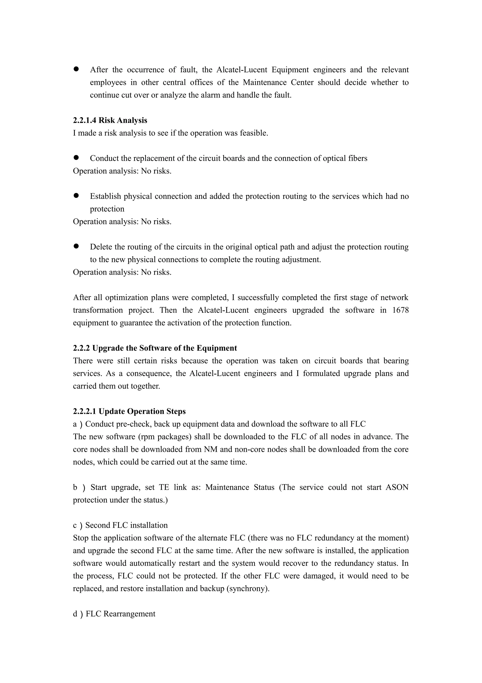  After the occurrence of fault, the Alcatel-Lucent Equipment engineers and the relevant
employees in other central offices of the Maintenance Center should decide whether to
continue cut over or analyze the alarm and handle the fault.
2.2.1.4 Risk Analysis
I made a risk analysis to see if the operation was feasible.
 Conduct the replacement of the circuit boards and the connection of optical fibers
Operation analysis: No risks.
 Establish physical connection and added the protection routing to the services which had no
protection
Operation analysis: No risks.
 Delete the routing of the circuits in the original optical path and adjust the protection routing
to the new physical connections to complete the routing adjustment.
Operation analysis: No risks.
After all optimization plans were completed, I successfully completed the first stage of network
transformation project. Then the Alcatel-Lucent engineers upgraded the software in 1678
equipment to guarantee the activation of the protection function.
2.2.2 Upgrade the Software of the Equipment
There were still certain risks because the operation was taken on circuit boards that bearing
services. As a consequence, the Alcatel-Lucent engineers and I formulated upgrade plans and
carried them out together.
2.2.2.1 Update Operation Steps
a）Conduct pre-check, back up equipment data and download the software to all FLC
The new software (rpm packages) shall be downloaded to the FLC of all nodes in advance. The
core nodes shall be downloaded from NM and non-core nodes shall be downloaded from the core
nodes, which could be carried out at the same time.
b ） Start upgrade, set TE link as: Maintenance Status (The service could not start ASON
protection under the status.)
c）Second FLC installation
Stop the application software of the alternate FLC (there was no FLC redundancy at the moment)
and upgrade the second FLC at the same time. After the new software is installed, the application
software would automatically restart and the system would recover to the redundancy status. In
the process, FLC could not be protected. If the other FLC were damaged, it would need to be
replaced, and restore installation and backup (synchrony).
d）FLC Rearrangement
 