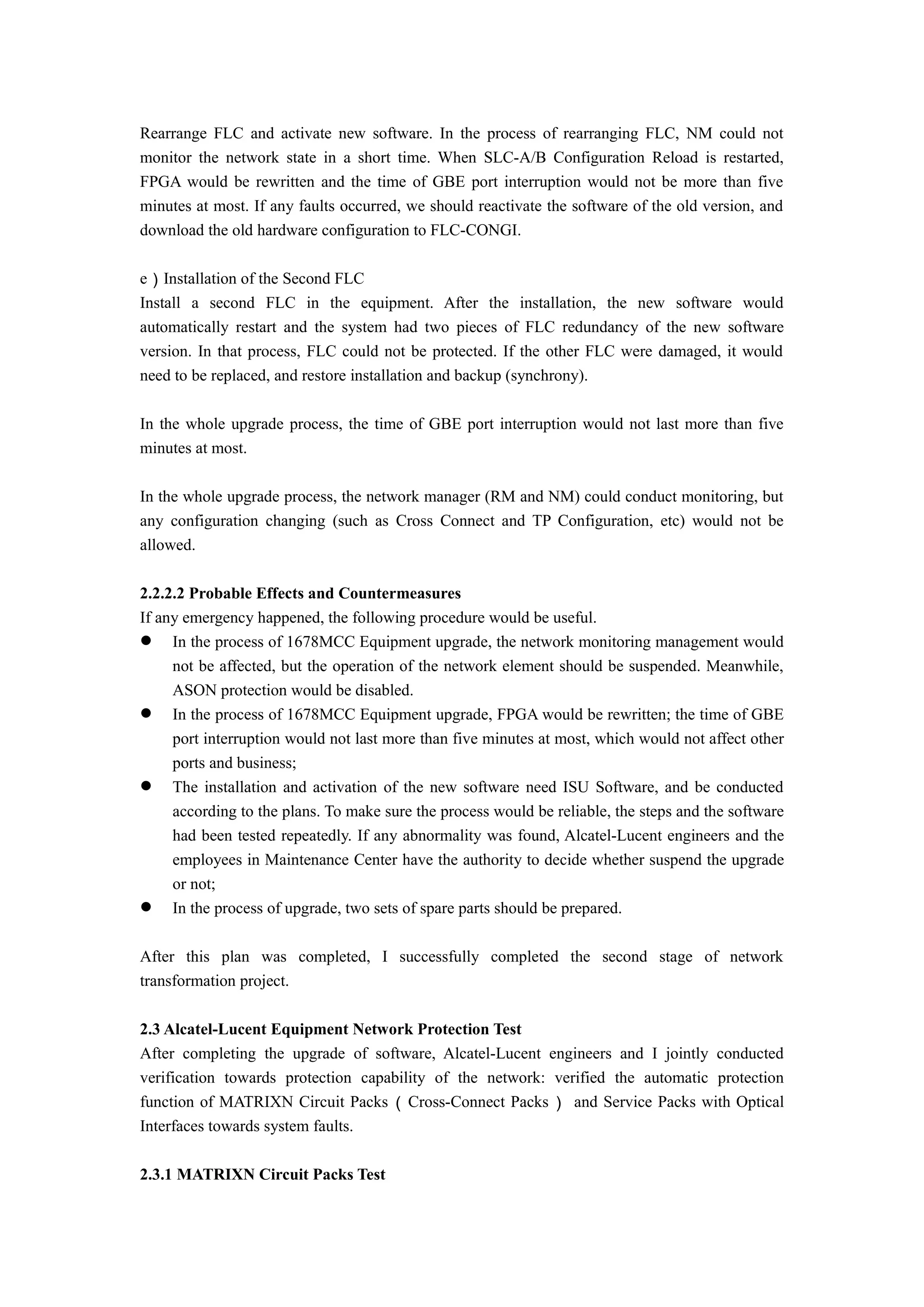 Rearrange FLC and activate new software. In the process of rearranging FLC, NM could not
monitor the network state in a short time. When SLC-A/B Configuration Reload is restarted,
FPGA would be rewritten and the time of GBE port interruption would not be more than five
minutes at most. If any faults occurred, we should reactivate the software of the old version, and
download the old hardware configuration to FLC-CONGI.
e）Installation of the Second FLC
Install a second FLC in the equipment. After the installation, the new software would
automatically restart and the system had two pieces of FLC redundancy of the new software
version. In that process, FLC could not be protected. If the other FLC were damaged, it would
need to be replaced, and restore installation and backup (synchrony).
In the whole upgrade process, the time of GBE port interruption would not last more than five
minutes at most.
In the whole upgrade process, the network manager (RM and NM) could conduct monitoring, but
any configuration changing (such as Cross Connect and TP Configuration, etc) would not be
allowed.
2.2.2.2 Probable Effects and Countermeasures
If any emergency happened, the following procedure would be useful.
 In the process of 1678MCC Equipment upgrade, the network monitoring management would
not be affected, but the operation of the network element should be suspended. Meanwhile,
ASON protection would be disabled.
 In the process of 1678MCC Equipment upgrade, FPGA would be rewritten; the time of GBE
port interruption would not last more than five minutes at most, which would not affect other
ports and business;
 The installation and activation of the new software need ISU Software, and be conducted
according to the plans. To make sure the process would be reliable, the steps and the software
had been tested repeatedly. If any abnormality was found, Alcatel-Lucent engineers and the
employees in Maintenance Center have the authority to decide whether suspend the upgrade
or not;
 In the process of upgrade, two sets of spare parts should be prepared.
After this plan was completed, I successfully completed the second stage of network
transformation project.
2.3 Alcatel-Lucent Equipment Network Protection Test
After completing the upgrade of software, Alcatel-Lucent engineers and I jointly conducted
verification towards protection capability of the network: verified the automatic protection
function of MATRIXN Circuit Packs（Cross-Connect Packs） and Service Packs with Optical
Interfaces towards system faults.
2.3.1 MATRIXN Circuit Packs Test
 