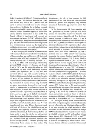 56 Susan Prattisand Abdo Jurjus
Lab Anim Res | June, 2015 | Vol. 31, No. 2
leukocyte antigen (HLA) [66,67]. At least two different
lines of HLA-B27 rats have been developed, the 21-4H
lines and the 33-3 lines HLA-B27. Disease does not
occur in animals maintained under specific pathogen
free conditions. Modulating diet to include increased
levels of non-digestible carbohydrates have been shown
moderate intestinal microbiome populations and decrease
chronic intestinal inflammation in this model [67].
Recent evidence in experimental cell construct has
demonstrated that human HLA-B27 misfolds in HLA-
B2 rat macrophages during these inflammatory episodes
[68]. It is noted that increased protein misfolding can act
in a proinflammatory manner and that inappropriate
unfolded protein responses to normal levels of misfolding
can initiate inflammatory pathways [68].
HLA-B27 transgenic rats exhibit UC and CD phenotypes
with intestinal inflammation noted within the epithelium
of the stomach, large and small intestine, with histological
ulceration typical of UC and expression of Th1 cytokines
usually associated with CD, including interferon γ, IL2,
IL1α, IL1β, TNFα and macrophage inflammatory
protein 2 (MIP2) within the bowel mucosa and elevated
levels of TNF-α and IL6 within affected rat sera [66].
Experimental rats also exhibit functionally defective
dendritic cell populations that is HLA-B27 dose
dependent. Clinical signs with associated evidence of
histological inflammation include onset of diarrhea after
10 weeks of age, followed by peripheral arthritis.
Administration of fructo-oligosaccharides (FOS) followed
by examination of bacterial species using 16S RNA
prevalence demonstrated decreased the total overall
number of bacteria noted in fecal samples. Among the
fecal microbiota examined were elevated amounts of
Bifidobacteria spp., significantly decreased numbers of
Enterobacteriaceae spp. and C. Difficile spp. toxin B.
Inulin decreased the level of Lactobacillus spp. group
and Clostridia spp. cluster organisms found. All of these
effects were less pronounced in cecal microbiota, but the
cecal bifidobacterial, clostridial clusters I and IV I FOS
treated animals were quite different than those treated
with inulin [67]. It appears that 1) Bifidobacteria spp. are
consistently and negatively correlated with chronic
intestinal inflammation, 2) Bacterioides spp. bacteria can
induce colitis in germ free rats but can act to protect
against E.coli induced colitis under those conditions also
[67]. Bifidobacterium spp. correlated negatively and
Cloistridium spp. cluster XI correlated positively with
inflammatory bowel disease in these studies [67].
Consequently, the role of this organism in IBD
pathogenesis is not clear despite the observation that
human IBD patients more frequently carry abundant
amounts of Bacterioides spp. organisms within their
intestine.
The first human genetic risk factor associated with
IBD syndromes was the NOD2 gene (NOD2), which
encodes the intracellular receptor for bacterial wall
component muramyl dipeptide, and three deficiency
models generated by deletion of exons 1, 3, and a
frameshift deletion, respectively, have been developed to
model IBD [33]. NOD2-deficient mice are susceptible to
intestinal inflammation following dextran sodium sulfate
chemical injury and exhibit acute intestinal inflammation
that is worsened in the absence of normal commensal
bacteria, unlike most murine IBD models [33]. NOD2
deficient mice also exhibit altered TLR2 signaling,
suggesting that this gene functions in part by inhibiting
Th1 cell mediated responses [33]. TLRs are linked to
myeloid differentiation factor 88 (MyD 88) [69], and
together promote mucosal integrity, barrier function and
tissue repair by recognizing and combating the effects of
bacterial products prior to injury [70]. TLR2 appears to
regulate tight junction barriers found in intestinal stroma,
and serve a more protective role [70] while in a Citrobacter
rodentium infection-mediated IBD model in TLR chimeric
mice, TLR4 was active in recruiting fibroblast like cells
to colonic crypts, stimulating apoptosis in that location,
stimulating hematopoietic cell populations, and activating
STAT3 transcription factors, thus promoting inflammatory
changes [70]. Further study in this area is especially
warranted, because investigators have suggested that this
dual protective and injurious effect incurred by TLR
signaling in the bowel may underlie the inability of
tumor necrosis factor α antibody therapy to effectively
treat a substantial minority of IBD patients, and, subsequent
induction of IL11 cytokine and STAT3 signaling [70].
The X-linked gene encoding NF-κB essential modulator
(NEMO) is an important regulator of intestinal homeostatic
growth, inflammation and tight junctional permeability.
It has been suggested that NF-κB activation is a key
mediator of mucosal homeostatic barrier function through
STAT5 mediated maintenance of zonula occulens protein:
cytoskeletal junctional stability and resultant colonic
barrier integrity [26]. Absence of STAT5 in stat5IECKO
intestinal epithelial cell knockout deficient mice results
in increased susceptibility to dextran sodium sulfate-
induced chemical colitis and severe ileitis with associated
 