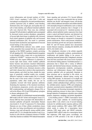 Transgenic rodent IBD models 57
Lab Anim Res | June, 2015 | Vol. 31, No. 2
severe inflammation and elevated numbers of CD4+
CD25+ Foxp3+ regulatory T cells, CD4+ T cells, and
macrophages accompanied by elevated proinflammatory
cytokine expression [26]. In addition, rectal bleeding,
shortened colon, slow weight gain, stool quality that was
soft to frank diarrhea, and inflamed intestinal epithelial
cells were observed [26]. These mice also exhibited
increased NF-κB activation in epithelial nuclei accompanied
by decreased zonula occulens abundance, upregulation
of myosin light chain kinase in epithelial cells, increased
focal colonic apoptosis of epithelial cells, and increased
epithelial proliferation [26]. The result is a persistent
mucosal barrier dysfunction and impairment of mucosal
wound healing in this model [26].
IKK-γNEMO/IKKαβ deficient mice exhibit severe
chronic pancolitis from neonatal life due to conditional
targeting of the NRMO regulatory complex governing
NF-κB signaling [45]. TLR mediated bacterial recognition
is also thought to play a major role in crypt destruction
exhibited by NEMOIEC-/-
knockout mice [45]. Similarly,
NEMO mice also express differences in expression of
myosin light chain kinase, which modifies epithelial
barrier function and promotes intestinal inflammation
[26]. Dual knockout mice expressing defective TGFβRII
and IL10RII exhibit severe, fulminant ulcerative colitis
and Crohn’s disease that is similar to that experienced by
human patients, and which has been, despite the many
types of genetically modified models now available,
difficult to replicate in rodent models [54]. It is thought
that the cause of the severe colitis is overactive T cell
populations; unlike other models, this one can be
completely reversed with broad spectrum antibiotics
illustrating the importance of the intestinal microbiome
in development, progression, severity and cessation of
IBD symptomatology and pathogenic changes [54], as
well as the efficacy of IL10 and TGFβ pathway synergism
in disease pathogenesis [54].
Another example of a dysfunctional mucosal permeability
IBD model is the K8-/-
keratin null transgenic mouse [71].
Human IBD has been associated with abnormalities in
intestinal epithelial cell-specific intermediate filament
class keratin 8, 18 and 19 expression [71]. Intermediate
filaments are one of three cellular cytoskeleton classes
(the other two being microfilaments and microtubules)
forming a type and cell-specific strong scaffold within
animal cells [71]. It is thought that keratins 8 and 18 co-
localize in cells with the cytoplasmic domain of TNFRII
where they function to moderate TNF-induced transcription
factor signaling and activation [71]. Several different
transgenic mice have been constructed that are keratin
deficient; one, the K8-/-
null transgenic mouse, will develop
colitis without additional stimulation and exhibits diarrhea
with electrophysiological modifications such as reduced
short circuit current production that is thought to be
associated with reversed net CL-/-
intestinal secretion. In
addition, altered epithelial marker expression from basal
crypts to apical and lateral locations, and abnormal ion
transporter distribution have been noted [71]. Some of
these changes are thought to correspond to mistargeted
protein translocation, which could promote imbalanced
lumen microbiota growth rate and species distributions.
Both UC and CD human patients have documented
keratin filament mutations, including K8 (K464N), K8
(I63V), K8 (G62C) [26].
The endoplasmic reticulum is the cellular organelle
responsible for polypeptide synthesis, posttranslational
modification and peptide folding in the process of
producing functional proteins [68]. Endoplasmic reticulum
stress has been associated with excess levels of proteins
with abnormal folding patterns (“misfolded proteins”), a
phenomena that is linked with a variety of different
sporadic and inherited human diseases including neuro-
degenerative, developmental, metabolic, carcinogenic,
infectious and inflammatory diseases [68]. Intestinal
secretory epithelial cells are particularly important in
these processes and as described in this article, are
frequently deleteriously affected during waxing and
waning IBD episodes. As discussed in an in-depth and
excellent review, McGuckin and colleagues defined the
complex cellular pathophysiologic pathways involving
the unfolded protein response (UPR) and endoplasmic
reticulum associated protein degradation (ERAD) [68].
These pathways are becoming increasingly important in
defining underlying stressors in these types of diseases
through induction of endoplasmic reticulum stress related
proteins, chaperones, autophagy and protein degradation.
X box-binding protein 1 (XBP1) transcription factor
mRNA is the major substrate for inositol-requiring
enzyme (IRE) 1-α/β, which is one of several initiating
molecule for unfolded protein response pathways [68].
Under normal conditions, IRE1 splices XBP1 mRNA
which results in coding for a transcription factor
inducing UPR target genes and ERAD molecules.
Unspliced XBP1 mRNA codes for a transcription factor
that suppresses UPR target genes; accordingly, one
measure of UPR activation is the ratio of spliced to
 