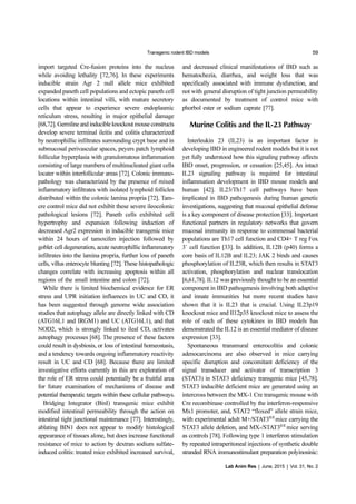 Transgenic rodent IBD models 59
Lab Anim Res | June, 2015 | Vol. 31, No. 2
import targeted Cre-fusion proteins into the nucleus
while avoiding lethality [72,76]. In these experiments
inducible strain Agr 2 null allele mice exhibited
expanded paneth cell populations and ectopic paneth cell
locations within intestinal villi, with mature secretory
cells that appear to experience severe endoplasmic
reticulum stress, resulting in major epithelial damage
[68,72]. Germlineandinducibleknockoutmouseconstructs
develop severe terminal ileitis and colitis characterized
by neutrophillic infiltrates surrounding crypt base and in
submucosal perivascular spaces, peyers patch lymphoid
follicular hyperplasia with granulomatous inflammation
consisting of large numbers of multinucleated giant cells
locater within interfollicular areas [72]. Colonic immuno-
pathology was characterized by the presence of mixed
inflammatory infiltrates with isolated lymphoid follicles
distributed within the colonic lamina propria [72]. Tam-
cre control mice did not exhibit these severe ileocolonic
pathological lesions [72]. Paneth cells exhibited cell
hypertrophy and expansion following induction of
decreased Agr2 expression in inducible transgenic mice
within 24 hours of tamoxifen injection followed by
goblet cell degeneration, acute neutrophillic inflammatory
infiltrates into the lamina propria, further loss of paneth
cells, villus enterocyte blunting [72]. These histopathologic
changes correlate with increasing apoptosis within all
regions of the small intestine and colon [72].
While there is limited biochemical evidence for ER
stress and UPR initiation influences in UC and CD, it
has been suggested through genome wide association
studies that autophagy allele are directly linked with CD
(ATG16L1 and IRGM1) and UC (ATG16L1), and that
NOD2, which is strongly linked to ileal CD, activates
autophagy processes [68]. The presence of these factors
could result in dysbiosis, or loss of intestinal homeostasis,
and a tendency towards ongoing inflammatory reactivity
result in UC and CD [68]. Because there are limited
investigative efforts currently in this are exploration of
the role of ER stress could potentially be a fruitful area
for future examination of mechanisms of disease and
potential therapeutic targets within these cellular pathways.
Bridging Integrator (BinI) transgenic mice exhibit
modified intestinal permeability through the action on
intestinal tight junctional maintenance [77]. Interestingly,
ablating BIN1 does not appear to modify histological
appearance of tissues alone, but does increase functional
resistance of mice to action by dextran sodium sulfate-
induced colitis: treated mice exhibited increased survival,
and decreased clinical manifestations of IBD such as
hematochezia, diarrhea, and weight loss that was
specifically associated with immune dysfunction, and
not with general disruption of tight junction permeability
as documented by treatment of control mice with
phorbol ester or sodium caprate [77].
Murine Colitis and the IL-23 Pathway
Interleukin 23 (IL23) is an important factor in
developing IBD in engineered rodent models but it is not
yet fully understood how this signaling pathway affects
IBD onset, progression, or cessation [25,45]. An intact
IL23 signaling pathway is required for intestinal
inflammation development in IBD mouse models and
human [42]. IL23/Th17 cell pathways have been
implicated in IBD pathogenesis during human genetic
investigations, suggesting that mucosal epithelial defense
is a key component of disease protection [33]. Important
functional partners in regulatory networks that govern
mucosal immunity in response to commensal bacterial
populations are Th17 cell function and CD4+ T reg Fox
3+
cell function [33]. In addition, IL12B (p40) forms a
core basis of IL12B and IL23; JAK 2 binds and causes
phosphorylation of IL23R, which then results in STAT3
activation, phosphorylation and nuclear translocation
[6,61,78]. IL12 was previously thought to be an essential
component in IBD pathogenesis involving both adaptive
and innate immunities but more recent studies have
shown that it is IL23 that is crucial. Using IL23p19
knockout mice and Il12p35 knockout mice to assess the
role of each of these cytokines in IBD models has
demonstrated the IL12 is an essential mediator of disease
expression [33].
Spontaneous transmural enterocolitis and colonic
adenocarcinoma are also observed in mice carrying
specific disruption and concomitant deficiency of the
signal transducer and activator of transcription 3
(STAT3) in STAT3 deficiency transgenic mice [45,78].
STAT3 inducible deficient mice are generated using an
intercross between the MX-1 Cre transgenic mouse with
Cre recombinase controlled by the interferon-responsive
Mx1 promoter, and, STAT2 “floxed” allele strain mice,
with experimental adult M+/STAT3fl/fl
mice carrying the
STAT3 allele deletion, and MX-/STAT3fl/fl
mice serving
as controls [78]. Following type 1 interferon stimulation
by repeated intraperitoneal injections of synthetic double
stranded RNA immunostimulant preparation polyinosinic:
 