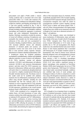 64 Susan Prattisand Abdo Jurjus
Lab Anim Res | June, 2015 | Vol. 31, No. 2
polycytidylic acid (pIpC) [79,80] exhibit a clinical
wasting syndrome that is associated with severe fatal
enterocolitis within 2 to 3 weeks after treatment [78].
Experimental mice exhibited severe dehydration, lethargy,
weight loss, diarrhea, anal bleeding and prolapse by day
11 and were typically sacrificed by day 17 due to
significant morbidity. Clinicopathological indices included
elevated circulating monocytes and neutrophils; multifocal
macrophage and lymphocytic aggregates in peritoneal
tissues; and colon enlargement, hematochezia and
diarrhea. Histologic examination revealed the presence
of mixed cell infiltrates consisting of lymphocytes and
neutrophils that extended into the lamina propria and
submucosa of the colon and were accompanied by
ulceration, bleeding, lymphoid follicles, crypt abcesses
with increased epithelial mitoses and ultimately
destruction of intestinal glands and secretory cell
populations. Lesions were more severe in the rectum
than in more proximal colonic segments. Immuno-
histochemical evaluation identified predominantly CD4+
T lymphocytes among the lymphoid population,
accompanied by proinflammatory cytokines and endothelial
adhesion molecules in areas of reactive cell infiltration:
IL-1β, TNFα, interferon, vascular cell adhesion
molecule-1 (VCAM-1) and inflammatory cell adhesion
molecule-1 (ICAM-1); and, monocyte chemoattractant
protein-1 and nitric oxide [78]. STAT3 expression was
detected in inflammatory infiltrate and colonic epithelial
cell nuclei where it is constitutively phosphorylated and
was noted for a slightly extended period following the
first pIpC stimulant injection only. The disease course in
this model could not be modified with antibiotic
treatment, but was obliterated by neutralizing IL12/IL23
effects using anti-p40 antibodies, including the well
documented role that this molecule plays in Th1
responses as well as suggesting that IL12 may stimulate
natural killer effector cells and endothelial ICAM and
VCAM expression, contributing to the overall immune
dysbiosis found in IBD disease and animal models.
STAT3, while considered to be a nonspecific trans-
cription factor, will bind downstream of many infla-
mmatory cytokines that exhibit opposing actions, as well
as inducing IL23R expression and Th17 differentiation.
This complex combination of actions involving both
pro- and anti-inflammatory mechanisms are undoubtedly
activated in IBD, reflecting the presence of a broadly
inflammatory environment as well as in STAT3 deficiency
mouse models, demonstrating the suppressive/regulatory
effects of this transcription factor [7]. Similarly, STAT4
is specifically associated with IL12/IL23 receptor signaling,
and increased STAT4 expression through construction of
overexpression transgenic mice under the control of
cytomegalovirus promotor systems targeting elevated
STAT4 levels to splenic and lamina propria CD4+ T
cells [45] When immunostimulated with hapten-linked
antigens these mice exhibit severe transmural colitis that
is thought to be in part due to abnormal activation of T
helper 1 cell pathways.
Many of the transgenic strains were developed to
assess mechanisms of inflammation, injury and repair.
One example of this type of model is the IL10 transgenic
mice; TCRα-/-
transgenic mice. These mice develop
severe mucosal inflammation at 12-16 weeks of age,
possibly due to Th2 cell dysregulation [45]. Recent
studies have also identified familial early-onset Crohn’s
disease in some human populations that is associated
with homozygous IL-10 receptor mutations present in
hematopoietic cells, based on disease rescue observed
following allogeneic stem cell transplantation in human
patients. In mice transgenic mice IL10-/-
, IL10rb-/-
and in
those carrying a Stat3 in circulating macrophages
individuals develop spontaneous intestinal inflammation
[59,81]. IL10-/-
mice exhibit a significant increase in
splenic macrophages when generated on Non-Obese
Diabetic (NOD) strain backgrounds, but not on C57B6
genetic strain backgrounds. NOD based IL10 deficient
mice housed under conventional husbandry conditions
also exhibited high levels of rectal prolapse and
histological evidence of colitis in comparison to control
mice, along with abrogation of spontaneous diabetes and
reduced sialoadenitis usually observed in a subset of
NOD mice housed in conventional facilities [81]. Using
TLR CpG motif oligonucleotides as agonists in this IL-
10 deficient NOD model resulted in elevated proin-
flammatory sera levels for TNFα, interferon γ, and IL7
while IL12p70 was unaffected (Rajagopalan G et al
2006).
Il10 is thought to be an important factor in regulating
aspects of intestinal homeostasis. Actually, mice that are
IL10 deficient as well as those that have been treated
with anti-IL10 antibody both develop significant chronic
intestinal inflammation [27]. Similarly, IL10 supple-
mentation is protective against colitis disease development
and appears to be associated with TGFβ1 potentiation of
activated T cell effector and regulatory CD4+ T cell
populations [27]. Also, in IL10-/-
double null mice, tumor
 