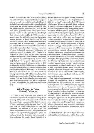 Transgenic rodent IBD models 65
Lab Anim Res | June, 2015 | Vol. 31, No. 2
necrosis factor inducible nitric oxide synthase (iNOS)
appears to activate the intestinal epithelial cell apoptosis
pathway normally responsible for crypt replenishment of
epithelial bowel cells, contributing to increased epithelial
degeneration and colitis in humans afflicted with IBD,
and in these transgenic mice constructs [23]. SAMP1/Yit
mice exhibit spontaneous colitis without genetic mani-
pulation which is also thought to be mediated through
Stat3 activation pathways [22,61]. STAT3 expression is
also important for epithelial restitution and enterocyte
survival with induced somatic inactivation of this gene
resulting in fulminant colitis [78]. Expression of epithelial
E-cadherin (CD324, associated with UC gene CDH1,
and clinically, UC) mediates adhesion between epithelial
cells and formation of an effective barrier. An interruption
of these fundamental homeostatic mechanisms can
predispose towards developing IBD. E-cadherin is
expressed in dendritic cells that are considered to be
important in maintaining a balance between self-tolerance
and expression of autoimmunity through intestinal portals
[82]. The IL23 pathway appears to be responsible for the
onset and progression of spontaneous colitis in IL10
deficient mice [6,47,83]. Multiple murine colitis models
have been identified with IL23 pathway-mediated colitis
due to expression blockade or deficiency [25]. Additionally,
both IL-10 deficient mice and Gαi2 mice, which are
missing G protein subunit Gαi2 that normally regulates
the inhibitory control of adenylyl cyclase, and negatively
regulate TLR2 and TLR4 -induced cytokine expression
with subsequent decreased TNFα and IL6 expression
[43], have been associated with colon cancer development
[84].
Salient Features for Future
Research Endeavors
As a result of many recent large scale, individual and
collaborative genome wide association scanning studies
assessing IBD patients and experimental models for
disease correlation with susceptibility loci, the number
of known association loci has increased from 3 to 100
[34]. Now that genetic susceptibility data have been
categorized and identified it is time to put this
information into a clinical context through translational
medicine, with a goal of finding appropriate cellular and
molecular targets for therapeutic intervention, and, to
better understand this complex disease pathogenesis at
the level of the nucleic acid, protein assembly, microbiomic,
metagenomic and ecological levels. The proliferation of
different genetically engineered rodent IBD models
which produce different aspects of this disease syndrome
it would be prudent to consider areas in which less has
yet been clearly described in the pathogenesis of the IBD
syndromes, but which appear to greatly influence disease
outcomes and patient therapeutic responses. One important
aspect going forward in this line of research would be to
ensure that rodent models under development and
evaluation as putative IBD animal models exhibit well
characterized intestinal microbiome prior to induction of
this disease [85]. In particular, models should be negative
for Helicobacter spp. Infection, as this infection with this
organism has been clearly associated with IBD disease
expression in one transgenic rodent model [86]. Equally
important is appropriate institutional animal care and use
committee (IACUC) attention to investigator knowledge,
experience and consideration of the medical implications
involved in developing these types of animals’ models.
It will be very important to make provision for adequate
veterinary care and animal husbandry aspects involving
accommodation of induced putative deficits in activities
of daily living (such as motor ability, food and water
ingestion, and bodily functions); and, assessment of
discomfort and pain as several of the IBD transgenic
murine models induce significant morbidity, and for
some strains, mortality.
These studies also suggest that it is important to further
delineate gut microbiota as a way of characterizing
conventional and specific pathogen free facilities [44],
including those in which serological testing has suggested
that common mouse and rat pathogens and commensal
organisms are absent. Epigenetic, environmental (micro-
biome, metabolome) and nutritional factors are important
in IBD pathogenesis, and evaluating ways in which they
influence disease expression represent potential
investigative approaches with the greatest potential for
new discoveries. These iterative approaches may produce
new insights into underlying pathogenic mechanisms
affecting IBD syndrome onset, progression, and cessation
as observed in human and animal patients, and in animal
disease models.
Conflict of interests The authors declare that there is
no financial conflict of interests to publish these results.
 